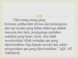 
      “Hai orang-orang yang
beriman, peliharalah dirimu dan keluargamu
dari api neraka yang bahan bakarnya adalah
manusia dan batu; penjaganya malaikat-
malaikat yang kasar, keras, dan tidak
mendurhakai Allah terhadap apa yang
diperintahkan-Nya kepada mereka dan selalu
mengerjakan apa yang diperintahkan.” (QS. AT
Tahrim:6)
 