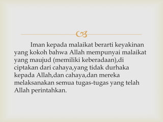 
      Iman kepada malaikat berarti keyakinan
yang kokoh bahwa Allah mempunyai malaikat
yang maujud (memiliki keberadaan),di
ciptakan dari cahaya,yang tidak durhaka
kepada Allah,dan cahaya,dan mereka
melaksanakan semua tugas-tugas yang telah
Allah perintahkan.
 