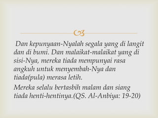 
 Dan kepunyaan-Nyalah segala yang di langit
dan di bumi. Dan malaikat-malaikat yang di
sisi-Nya, mereka tiada mempunyai rasa
angkuh untuk menyembah-Nya dan
tiada(pula) merasa letih.
Mereka selalu bertasbih malam dan siang
tiada henti-hentinya.(QS. Al-Anbiya: 19-20)
 