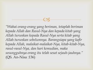
“Wahai orang-orang yang beriman, tetaplah beriman
kepada Allah dan Rasul-Nya dan kepada kitab yang
Allah turunkan kepada Rasul-Nya serta kitab yang
Allah turunkan sebelumnya. Barangsiapa yang kafir
kepada Allah, malaikat-malaikat-Nya, kitab-kitab-Nya,
rasul-rasul-Nya, dan hari kemudian, maka
sesungguhnya orang itu telah sesat sejauh-jauhnya.”
(QS. An-Nisa :136)
 