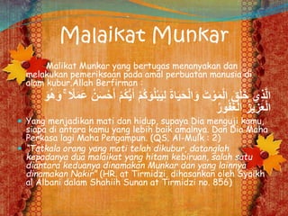 Malaikat Munkar
Malikat Munkar yang bertugas menanyakan dan
melakukan pemeriksaan pada amal perbuatan manusia di
alam kubur.Allah Berfirman :
ُ‫ك‬َ‫و‬ُ‫ل‬ْ‫ب‬َ‫ي‬ِ‫ل‬ َ‫ة‬‫ا‬َ‫ي‬َ‫ح‬ْ‫ل‬‫ا‬َ‫و‬ َ‫ت‬ ْ‫و‬َ‫م‬ْ‫ل‬‫ا‬ َ‫ق‬َ‫ل‬َ‫خ‬ ‫ِي‬‫ذ‬َّ‫ل‬‫ا‬َ‫و‬ُ‫ه‬َ‫و‬ ۚ ً‫ًل‬َ‫م‬َ‫ع‬ ُ‫ن‬َ‫س‬ْ‫ح‬َ‫أ‬ ْ‫م‬ُ‫ك‬ُّ‫ي‬َ‫أ‬ ْ‫م‬
ُ‫ر‬‫و‬ُ‫ف‬َ‫غ‬ْ‫ل‬‫ا‬ ُ‫ز‬‫ي‬ ِ‫ز‬َ‫ع‬ْ‫ل‬‫ا‬
 Yang menjadikan mati dan hidup, supaya Dia menguji kamu,
siapa di antara kamu yang lebih baik amalnya. Dan Dia Maha
Perkasa lagi Maha Pengampun. (QS. Al-Mulk : 2)
 “Tatkala orang yang mati telah dikubur, datanglah
kepadanya dua malaikat yang hitam kebiruan, salah satu
diantara keduanya dinamakan Munkar dan yang lainnya
dinamakan Nakir” (HR. at Tirmidzi, dihasankan oleh Syaikh
al Albani dalam Shahiih Sunan at Tirmidzi no. 856)
 