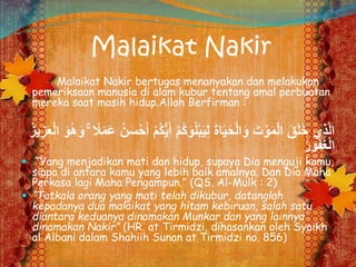 Malaikat Nakir
Malaikat Nakir bertugas menanyakan dan melakukan
pemeriksaan manusia di alam kubur tentang amal perbuatan
mereka saat masih hidup.Allah Berfirman :
ْ‫م‬ُ‫ك‬َ‫و‬ُ‫ل‬ْ‫ب‬َ‫ي‬ِ‫ل‬ َ‫ة‬‫ا‬َ‫ي‬َ‫ح‬ْ‫ل‬‫ا‬َ‫و‬ َ‫ت‬ ْ‫و‬َ‫م‬ْ‫ل‬‫ا‬ َ‫ق‬َ‫ل‬َ‫خ‬ ‫ِي‬‫ذ‬َّ‫ل‬‫ا‬ْ‫ل‬‫ا‬ َ‫و‬ُ‫ه‬َ‫و‬ ۚ ً‫ًل‬َ‫م‬َ‫ع‬ ُ‫ن‬َ‫س‬ْ‫ح‬َ‫أ‬ ْ‫م‬ُ‫ك‬ُّ‫ي‬َ‫أ‬ُ‫ز‬‫ي‬ ِ‫ز‬َ‫ع‬
ُ‫ر‬‫و‬ُ‫ف‬َ‫غ‬ْ‫ل‬‫ا‬
 “Yang menjadikan mati dan hidup, supaya Dia menguji kamu,
siapa di antara kamu yang lebih baik amalnya. Dan Dia Maha
Perkasa lagi Maha Pengampun.” (QS. Al-Mulk : 2)
 “Tatkala orang yang mati telah dikubur, datanglah
kepadanya dua malaikat yang hitam kebiruan, salah satu
diantara keduanya dinamakan Munkar dan yang lainnya
dinamakan Nakir” (HR. at Tirmidzi, dihasankan oleh Syaikh
al Albani dalam Shahiih Sunan at Tirmidzi no. 856)
 