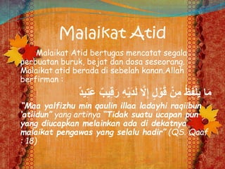 Malaikat Atid
Malaikat Atid bertugas mencatat segala
perbuatan buruk, bejat dan dosa seseorang.
Malaikat atid berada di sebelah kanan.Allah
berfirman :
ِ‫ق‬َ‫ر‬ ِ‫ه‬ْ‫ي‬َ‫د‬َ‫ل‬ َّ‫َل‬ِِ ٍ‫ل‬ ْ‫و‬َ‫ق‬ ْ‫ن‬ِ‫م‬ ُ‫ظ‬ِ‫ف‬ْ‫ل‬َ‫ي‬ ‫ا‬َ‫م‬ٌ‫د‬‫ي‬ِ‫ت‬َ‫ع‬ ٌ‫يب‬
“Maa yalfizhu min qaulin illaa ladayhi raqiibun
‘atiidun” yang artinya “Tidak suatu ucapan pun
yang diucapkan melainkan ada di dekatnya
malaikat pengawas yang selalu hadir” (QS. Qaaf
: 18)
 