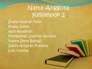 Nama Anggota
Kelompok 2 :
 Shafa Fauziyah Fatin
 Puspa Juvita
 Asty Awalliyah
 Muhammad Zulfikar Arrafat
 Yumna Setya Bayuaji
 Daffa Anugrah Pratama
 Euis Yusnita
 