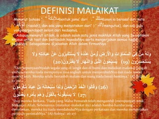 DEFINISI MALAIKAT
Menurut bahasa “ ٌ‫ة‬َ‫ك‬ِ‫ئ‬َ‫ال‬‫م‬” bentuk jama’ dari ٌ‫ك‬َ‫ل‬َ‫م‬”. Konon ia berasal dari kata
ُ‫ة‬َ‫ك‬ ْ‫و‬ُ‫ل‬‫أ‬” (risalah), dan ada yang menyatakan dari“ َ‫ك‬َ‫أل‬”( mengutus), dan ada pula
yang berpendapat selain dari keduanya.
Adapun menurut istilah, ia adalah salah satu jenis makhluk Allah yang Ia ciptakan
khusus untuk taat dan beribadah kepadaNya serta mengerjakan semua tugas-
tugasNya. Sebagaimana dijelaskan Allah dalam firmanNya
ْ‫س‬َ‫ي‬ َ‫َل‬ ُ‫ه‬َ‫د‬ْ‫ن‬ِ‫ع‬ ْ‫ن‬َ‫م‬َ‫ۚو‬ ِ‫ض‬ْ‫ر‬َ ْ‫اْل‬َ‫و‬ ِ‫ت‬‫ا‬َ‫او‬َ‫م‬َّ‫س‬‫ال‬ ‫ي‬ِ‫ف‬ ْ‫ن‬َ‫م‬ ُ‫ه‬َ‫ل‬َ‫و‬َ‫َل‬َ‫و‬ ِ‫ه‬ِ‫ت‬َ‫د‬‫ا‬َ‫ب‬ِ‫ع‬ ْ‫َن‬‫ع‬ َ‫ون‬ُ‫ر‬ِ‫ب‬ْ‫ك‬َ‫ت‬
(20)َ‫ون‬ُ‫ر‬ُ‫ت‬ْ‫ف‬َ‫ي‬ َ‫َل‬ َ‫ار‬َ‫ه‬َّ‫ن‬‫ال‬َ‫و‬ َ‫ل‬ْ‫ي‬َّ‫ل‬‫ال‬ َ‫ون‬ُ‫ح‬ِِّ‫ب‬َ‫س‬ُ‫ي‬ (19) ‫ون‬ُ‫ر‬ِ‫س‬ْ‫ح‬َ‫ت‬ْ‫س‬َ‫ي‬
“Dan kepunyaanNyalah segala yang di langit dan di bumi dan malaikat-malaikat yang di
sisiNya,mereka tiada mempunyai rasa angkuh untuk menyembahNya dan tiada (pula)
mereka letih. Mereka selalu bertasbih malam dan siang tiada henti-hentinya.” (Al-Anbiya’:
19-20).
ْ‫ك‬ُّ‫م‬ ٌ‫د‬‫ا‬َ‫ب‬ِ‫ع‬ ْ‫ل‬َ‫ب‬ ُ‫ه‬َ‫ن‬‫ا‬َ‫ح‬ْ‫ب‬ُ‫س‬ ‫ا‬ً‫د‬َ‫ل‬َ‫و‬ ُ‫ن‬َ‫م‬ْ‫ح‬َّ‫ر‬‫ال‬ َ‫ذ‬َ‫خ‬َّ‫ت‬‫ا‬ ‫وا‬ُ‫ل‬‫ا‬َ‫ق‬َ‫و‬َ‫ون‬ُ‫م‬َ‫ر‬ (26)
َ‫ون‬ُ‫ل‬َ‫م‬ْ‫ع‬َ‫ي‬ ِ‫ه‬ ِ‫ر‬ْ‫م‬َ‫أ‬ِ‫ب‬ ‫م‬ُ‫ه‬َ‫و‬ ِ‫ل‬ ْ‫و‬َ‫ق‬ْ‫ل‬‫ا‬ِ‫ب‬ ُ‫ه‬َ‫ن‬‫و‬ُ‫ق‬ِ‫ب‬ْ‫س‬َ‫ي‬ َ‫َل‬ (27)
“Dan mereka berkata, ‘Tiada yang Maha Pemurah telah mengambil (mempunyai) anak’,
Mahasuci Allah. Sebenarnya (malaikat-malaikat itu) adalah hamba-hamba yang
dimuliakan, mereka itu tiada mendahuluiNya dengan perkataan dan mereka mengerjakan
perintah-perintahNya.” (Al-Anbiya’: 26-27)
 