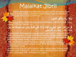 Malaikat Jibril
Adalah malaikat yang diberikan amanat untuk menyampaikan
wahyu, turun membawa petunjuk kepada Rasul agar disampaikan
kepada umat. Allah Ta’ala berfirman :
‫ين‬ِ‫ب‬ُ‫م‬ْ‫ل‬‫ا‬ ِ‫ق‬ُ‫ف‬ُ ْ‫اْل‬ِ‫ب‬ ُ‫ه‬‫آ‬َ‫ر‬ ْ‫د‬َ‫ق‬َ‫ل‬َ‫و‬
“Dan sungguh dia (Muhammad) telah melihatnya (Jibril) di ufuk yang
terang” (QS. At Takwiir : 23)
َ‫ع‬ ُ‫ه‬َ‫ل‬َّ‫ز‬َ‫ن‬ ُ‫ه‬َّ‫ن‬ِ‫إ‬َ‫ف‬ َ‫ل‬‫ي‬ ِ‫ر‬ْ‫ب‬ ِ‫ج‬ِ‫ل‬ ‫ا‬ًّ‫ُو‬‫د‬َ‫ع‬ َ‫َان‬‫ك‬ ْ‫ن‬َ‫م‬ ْ‫ل‬ُ‫ق‬ً‫ق‬ِِّ‫د‬َ‫ص‬ُ‫م‬ ِ َّ‫اَّلل‬ ِ‫ن‬ْ‫ذ‬ِ‫إ‬ِ‫ب‬ َ‫ك‬ِ‫ب‬ْ‫ل‬َ‫ق‬ ٰ‫ى‬َ‫ل‬َ‫ن‬ْ‫ي‬َ‫ب‬ ‫ا‬َ‫م‬ِ‫ل‬ ‫ا‬
‫ي‬ِ‫ن‬ِ‫م‬ْ‫ؤ‬ُ‫م‬ْ‫ل‬ِ‫ل‬ ٰ‫ى‬َ‫ْر‬‫ش‬ُ‫ب‬َ‫و‬ ‫ى‬ً‫د‬ُ‫ه‬َ‫و‬ ِ‫ه‬ْ‫ي‬َ‫د‬َ‫ي‬
“Katakanlah: barangsiapa yang menjadi musuh jibril, maka Jibril itu
telah menurunkan Al-qur’an ke dalam hatimu dengan seizin Allah;
membenarkan kitab-kitab yang sebelumnya menjadi petunjuk serta
berita bagi orang-orang yang beriman”(Q.S 2:97)”
 “Aku melihatnya (Jibril) turun dari langit, tubuhnya yang besar
menutupi antara langit sampai bumi” (HR. Muslim no. 177, dari ‘Aisyah
radhiyallahu ‘anha)
 Abdullah bin Mas’ud radhiyallaHu ‘anHu menjelaskan bahwa Nabi
Muhammad ShallallaHu ‘alaiHi wa sallam melihat jibril memiliki
enam ratus sayap (HR. al Bukhari no. 4857)
 