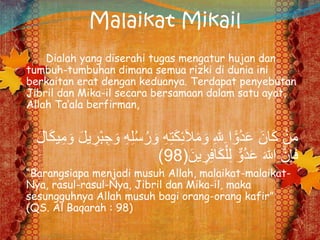 Malaikat Mikail
Dialah yang diserahi tugas mengatur hujan dan
tumbuh-tumbuhan dimana semua rizki di dunia ini
berkaitan erat dengan keduanya. Terdapat penyebutan
Jibril dan Mika-il secara bersamaan dalam satu ayat,
Allah Ta’ala berfirman,
َ‫و‬ ِ‫ه‬ِ‫ت‬َ‫ك‬ِ‫ئ‬َ‫ال‬َ‫م‬ َ‫و‬ ِ‫هلل‬ِ ‫ا‬ًّ‫ُو‬‫د‬َ‫ع‬ َ‫ان‬َ‫ك‬ ْ‫ن‬َ‫م‬َ‫ك‬‫ي‬ِ‫م‬ َ‫و‬ َ‫ل‬‫ي‬ ِ‫ْر‬‫ب‬ ِ‫ج‬ َ‫و‬ ِ‫ه‬ِ‫ل‬ُ‫س‬ُ‫ر‬َ‫ل‬‫ا‬
َ‫ين‬ ِ‫ر‬ِ‫ف‬‫ا‬َ‫ك‬ْ‫ل‬ِ‫ل‬ ٌّ‫ُو‬‫د‬َ‫ع‬ َ‫هللا‬ َّ‫ن‬ِ‫إ‬َ‫ف‬(98)
“Barangsiapa menjadi musuh Allah, malaikat-malaikat-
Nya, rasul-rasul-Nya, Jibril dan Mika-il, maka
sesungguhnya Allah musuh bagi orang-orang kafir”
(QS. Al Baqarah : 98)
 