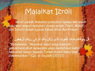 Malaikat Izroil
Izrail adalah Malaikat pencabut nyawa dan salah
satu dari empat malaikat utama selain Jibril, Mikail,
dan Israfil dalam ajaran Islam.Allah Berfirman :
ِ‫ب‬ َ‫ل‬ِِّ‫ک‬ُ‫و‬ ‫ذی‬َّ‫ل‬‫ا‬ ِ‫ت‬ ْ‫و‬َ‫م‬ْ‫ل‬‫ا‬ ُ‫ک‬َ‫ل‬َ‫م‬ ْ‫م‬ُ‫ک‬‫ا‬َّ‫ف‬َ‫و‬َ‫ت‬َ‫ي‬ ْ‫ل‬ُ‫ق‬‫لى‬ِِ َّ‫م‬ُُ ْ‫م‬ُ‫ُک‬ُ‫ع‬َ‫ج‬ْ‫ر‬ُ‫ت‬ ْ‫م‬ُ‫ُک‬ِِّ‫ب‬َ‫ر‬‫ون‬
"Katakanlah, “Malaikat maut yang diserahi
untuk(mencabut nyawa)mu akan mematikan kamu;
kemudian hanya kepada Tuhan-mulah kamu akan
dikembalikan.” (Qs. al-Sajdah [32]:11)
 