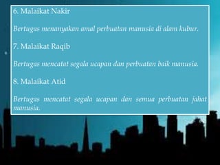6. Malaikat Nakir
Bertugas menanyakan amal perbuatan manusia di alam kubur.
7. Malaikat Raqib
Bertugas mencatat segala ucapan dan perbuatan baik manusia.
8. Malaikat Atid
Bertugas mencatat segala ucapan dan semua perbuatan jahat
manusia.
 