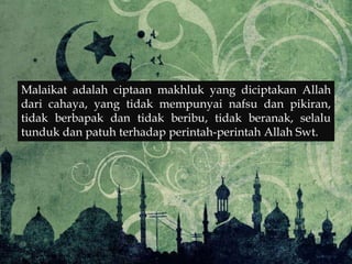 Malaikat adalah ciptaan makhluk yang diciptakan Allah
dari cahaya, yang tidak mempunyai nafsu dan pikiran,
tidak berbapak dan tidak beribu, tidak beranak, selalu
tunduk dan patuh terhadap perintah-perintah Allah Swt.
 