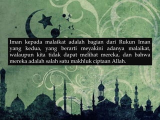 Iman kepada malaikat adalah bagian dari Rukun Iman
yang kedua, yang berarti meyakini adanya malaikat,
walaupun kita tidak dapat melihat mereka, dan bahwa
mereka adalah salah satu makhluk ciptaan Allah.
 