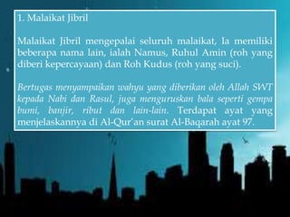 1. Malaikat Jibril
Malaikat Jibril mengepalai seluruh malaikat, Ia memiliki
beberapa nama lain, ialah Namus, Ruhul Amin (roh yang
diberi kepercayaan) dan Roh Kudus (roh yang suci).
Bertugas menyampaikan wahyu yang diberikan oleh Allah SWT
kepada Nabi dan Rasul, juga menguruskan bala seperti gempa
bumi, banjir, ribut dan lain-lain. Terdapat ayat yang
menjelaskannya di Al-Qur’an surat Al-Baqarah ayat 97.
 