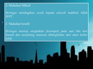2. Malaikat Mikail
Bertugas membagikan rezeki kepada seluruh makhluk Allah
SWT.
3. Malaikat Israfil
Bertugas meniup sangkakala (terompet) pada saat tiba hari
kiamat dan menjelang manusia dibangkitkan dari alam kubur
kelak.
 