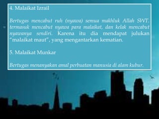 4. Malaikat Izrail
Bertugas mencabut ruh (nyawa) semua makhluk Allah SWT.
termasuk mencabut nyawa para malaikat, dan kelak mencabut
nyawanya sendiri. Karena itu dia mendapat julukan
“malaikat maut”, yang mengantarkan kematian.
5. Malaikat Munkar
Bertugas menanyakan amal perbuatan manusia di alam kubur.
 