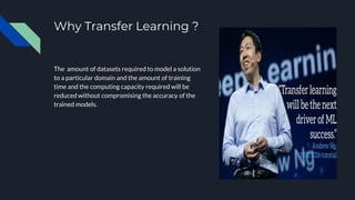 Why Transfer Learning ?
The amount of datasets required to model a solution
to a particular domain and the amount of training
time and the computing capacity required will be
reduced without compromising the accuracy of the
trained models.
 