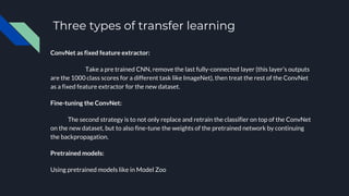 Three types of transfer learning
ConvNet as fixed feature extractor:
Take a pre trained CNN, remove the last fully-connected layer (this layer’s outputs
are the 1000 class scores for a different task like ImageNet), then treat the rest of the ConvNet
as a fixed feature extractor for the new dataset.
Fine-tuning the ConvNet:
The second strategy is to not only replace and retrain the classifier on top of the ConvNet
on the new dataset, but to also fine-tune the weights of the pretrained network by continuing
the backpropagation.
Pretrained models:
Using pretrained models like in Model Zoo
 