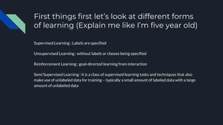 First things first let’s look at different forms
of learning (Explain me like I’m five year old)
Supervised Learning : Labels are specified
Unsupervised Learning : without labels or classes being specified
Reinforcement Learning : goal-directed learning from interaction
Semi Supervised Learning : it is a class of supervised learning tasks and techniques that also
make use of unlabeled data for training – typically a small amount of labeled data with a large
amount of unlabeled data
 