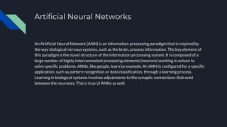 Artificial Neural Networks
An Artificial Neural Network (ANN) is an information processing paradigm that is inspired by
the way biological nervous systems, such as the brain, process information. The key element of
this paradigm is the novel structure of the information processing system. It is composed of a
large number of highly interconnected processing elements (neurons) working in unison to
solve specific problems. ANNs, like people, learn by example. An ANN is configured for a specific
application, such as pattern recognition or data classification, through a learning process.
Learning in biological systems involves adjustments to the synaptic connections that exist
between the neurones. This is true of ANNs as well.
 