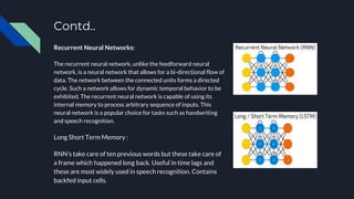 Contd..
Recurrent Neural Networks:
The recurrent neural network, unlike the feedforward neural
network, is a neural network that allows for a bi-directional flow of
data. The network between the connected units forms a directed
cycle. Such a network allows for dynamic temporal behavior to be
exhibited. The recurrent neural network is capable of using its
internal memory to process arbitrary sequence of inputs. This
neural network is a popular choice for tasks such as handwriting
and speech recognition.
Long Short Term Memory :
RNN’s take care of ten previous words but these take care of
a frame which happened long back. Useful in time lags and
these are most widely used in speech recognition. Contains
backfed input cells.
 