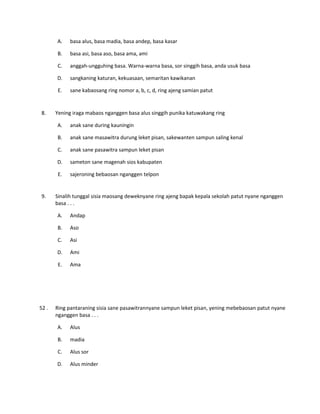 A. basa alus, basa madia, basa andep, basa kasar
B. basa asi, basa aso, basa ama, ami
C. anggah-ungguhing basa. Warna-warna basa, sor singgih basa, anda usuk basa
D. sangkaning katuran, kekuasaan, semaritan kawikanan
E. sane kabaosang ring nomor a, b, c, d, ring ajeng samian patut
8. Yening iraga mabaos nganggen basa alus singgih punika katuwakang ring
A. anak sane during kauningin
B. anak sane masawitra durung leket pisan, sakewanten sampun saling kenal
C. anak sane pasawitra sampun leket pisan
D. sameton sane magenah sios kabupaten
E. sajeroning bebaosan nganggen telpon
9. Sinalih tunggal sisia maosang deweknyane ring ajeng bapak kepala sekolah patut nyane nganggen
basa . . .
A. Andap
B. Aso
C. Asi
D. Ami
E. Ama
52 . Ring pantaraning sisia sane pasawitrannyane sampun leket pisan, yening mebebaosan patut nyane
nganggen basa . . .
A. Alus
B. madia
C. Alus sor
D. Alus minder
 