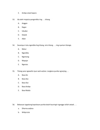 E. Andap utawi kapara
53. Ida akeh mapaica pangandika ring . . . titiang.
A. Anggan
B. Ragan
C. Ukudan
D. Dewek
E. Adan
54. Sesampun iratu ngandika ling titiang, raris titiang . . . ring nyaman titiange.
A. Matur
B. Ngandika
C. Ngomong
D. Mapajar
E. Ngaraos
55. Titiang sane ngewehin ipun woh-wohan. Lengkara punika ngranjing. . .
A. Basa Asi
B. Basa Aso
C. Basa Aso
D. Basa Andap
E. Basa Madia
56. Bebaosan ngaptiang kapiolasan punika katah kauningin ngangge istilah sekadi . . .
a. Dharma sedana
b. Widya tula
 