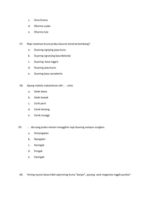 c. Sima Krama
d. Dharma suaka
e. Dharma tula
57. Napi mawinan kruna prabu kasurat antuk ba kembang?
a. Duaning ngrajing jawa kuna
b. Duaning ngranjing basa Belanda
c. Duaning basa Inggris
d. Duaning jawa kuno
e. Duaning basa sansekerta
58. Apang makelo makantenan alih . . . ento.
a. Gede dawa
b. Gede bawak
c. Cerik perit
d. Cenik lantang
e. Cenik munggi
59. . . . Ida sang prabu nenten manggihin napi duaning sampun sungkan.
a. Penyingakan
b. Nyingakin
c. Kacingak
d. Pungak
e. Cacingak
60. Yening nyurat aksara Bali sajeroning kruna “banjar”, pacang sane magentos inggih punika?
 