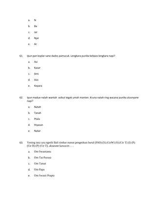 a. N
b. Ba
c. Jar
d. Njar
e. Ar
61. Ipun pan koplar sane dados pamucuk. Lengkara punika kebaos lengkara napi?
a. Asi
b. Kasar
c. Ami
d. Aso
e. Kepara
62. Ipun madue natah wantah asikut tegak umah manten. Kruna natah ring wacana punika alusnyane
napi?
a. Natah
b. Tanah
c. Ptala
d. Hiyasan
e. Natar
63. Yening tata cara ngetik Bali simbar manut pengetikan huruf (F6O) (S) (CtrW) (S) (Ctr T) (I) (P)
(Ctr R) (P) (Ctr T), aksarane kawacen . . .
a. Om Swastiastu
b. Om Tat Purusa
c. Om Tatsat
d. Om Papa
e. Om Swasti Prapta
 
