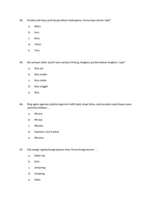 64. Punika tuah kayu pule kocap dahat madurgama. Kruna kayu alusne napi?
a. Waru
b. Juru
c. Karu
d. Taron
e. Taru
65. Ida sampun lebar asasih sane sampun lintang, lengkara punika kebaos lengkara napi?
a. Alus sor
b. Alus madia
c. Alus mider
d. Alus singgih
e. Alus
66. Ring agem-ageman pidarta ngeninin indik topik utawi téma, sané prasida nudut kayun para
pamiarsa kebaos . . .
a. Wicara
b. Wirasa
c. Wesata
d. Cawisan a lan b patut
e. Wirama
67. Eda awage ngalap bunga jepune ento. Kruna bunga alusne . . .
a. Sekar taji
b. Sirih
c. Jempiring
d. Jempeng
e. Sekar
 