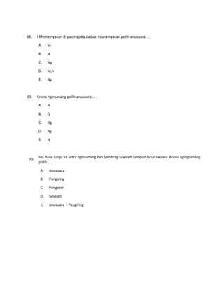 68. I Meme nyakan di paon ajaka dadua. Kruna nyakan polih anusuara . . .
A. M
B. N
C. Ng
D. M,n
E. Ny
69. Kruna nginsanang polih anusuara . . .
A. N
B. G
C. Ng
D. Ny
E. N
70.
Ida dane lunga ka setra nginsanang Pan Sambrag sawireh sampun lacur i wawu. Kruna ngingsanang
polih . . .
A. Anusuara
B. Pangiring
C. Pangater
D. Seselan
E. Anusuara + Pangiring
 