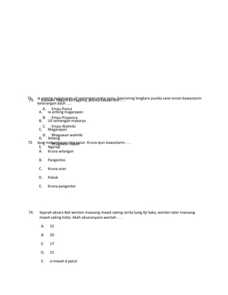 73. Kakawin Negara kertagama, punika kakawi olih . . .
A. Empu Panca
B. Empu Prapanca
C. Empu Walmiki
D. Bhagawan walmiki
E. Bhagawan Byasa
74. Sejarah aksara Bali wenten maosang mawit saking cerita Sang Aji Saka, wenten taler maosang
mawit saking India. Akeh aksaranyane wantah . . .
A. 15
B. 20
C. 17
D. 21
E. a miwah d patut
71. Ia anteng magarapan uli semengan maka sanja. Sajeroning lengkara punika sane encen kawastanin
keterangan dauh . . .
A. Ia anteng magarapan
B. Uli semengan makarya
C. Magarapan
D. Anteng
E. Ngarep
72 Ipun matumbasan ring pasar. Kruna ipun kawastanin . . .
A. Kruna wilangan
B. Pangentos
C. Kruna aran
D. Pokok
E. Kruna pangenter
 