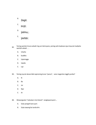 B.
2egit.
C.
lm)t/.
D.
ÿelmu;.
E.
ÿerbb/.
82.
Yening wenten kruna sekadi ring sor latinnyane, yening salin kaaksara ipun kasurat madwita
wantah sekadi . . .
A. Utsaha
B. buddha
C. Uparengga
D. Upada
E. Lipi
83. Yening nyurat aksara Bali sajeroning kruna “panca”, sane magentos inggih punika?
A. N
B. Ba
C. Jar
D. Njar
E. Ar
84. Wewangsalan “soksokan misi klukuh”. Jangkepannyané….
A. Suba pongah buin juari.
B. Suba tawang be tandruhin.
 