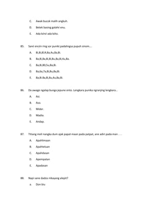 C. Awak bucok malih angkuh.
D. Betek basing galahé enu.
E. Ada kéné ada kéto.
85. Sané encén ring sor puniki padalingsa pupuh sinom….
A. 8i,8i,814,8a,4u,8a,8i.
B. 8a,8i,8a,8i,8i,8u,8a,8i,4u,8a.
C. 8a,8i,80,5u,8a,8i.
D. 8a,6a,7a,8i,8u,8a,8i.
E. 8a,8i.8a,8i,8u,4u,8a,8i.
86. Da awage ngalap bunga jepune ento. Lengkara punika ngranjing lengkara…
A. Asi.
B. Aso.
C. Mider.
D. Madia.
E. Andap.
87. Titiang meli nangka dum ajak papat maan pada patpat, ane adiri pada man . . .
A. Apahlimaan
B. Apahteluan
C. Apahdasan
D. Apempatan
E. Apadasan
88. Napi sane dados nikayang alepit?
a. Don biu
 