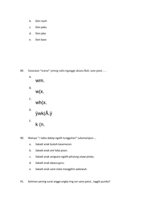 b. Don nyuh
c. Don paku
d. Don jaka
e. Don base
89. Sasuratan “warna” yening salin ngangge aksara Bali, sane patut . . .
A.
wrn.
B.
w(x.
C.
wh(x.
D.
ÿwk(Â.ÿ
E.
k (n.
90. Waluya “ I tabia dakep ngalih tungguhan” suksmanipun….
a. Sakadi anak buduh kasemaran.
b. Sakadi anak ané loba pisan.
c. Sakadi anak sengsara ngalih pitulung utawi piolas.
d. Sakadi anak alpaca guru.
e. Sakadi anak sane stata manggihin pakewuh.
91. Setiman yening surat angge angka ring sor sane patut , inggih punika?
 