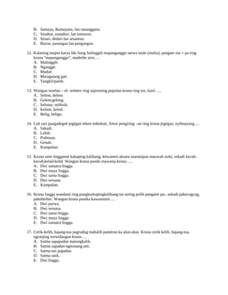 B. Samaya, Ramayana, lan rananggana.
C. Sinahut, sumahur, lan tumurun.
D. Sesari, dedari lan sesantun.
E. Buron, pasangan lan pangangon.
12. Kalaning muput karya Ida Sang Sulinggih mapanganggo sarwa mule (mulia), pangaer ma + pa ring
kruna “mapanganggo”, maderbe atos….
A. Malinggih.
B. Nganggé.
C. Madué.
D. Maragatang gaé.
E. Tangkil/parek.
13. Wangun seselan – el- wénten ring sajeroning pupulan kruna ring sor, luiré…..
A. Selem, delem.
B. Gelem,geleng.
C. Selusur, seliksik.
D. Kelem, kelod.
E. Belig, beligo.
14. Luh sari pangadegné jegégan teken imbokné, Artos pengiring –an ring kruna jegégan, nyihnayang….
A. Sakadi.
B. Lebih.
C. Prabotan.
D. Genah.
E. Kumpulan.
15. Kruna sane lingganné kakaping kalihang, kéwanten aksara suaranipun mauwah asiki, sekadi kecah-
kecuh,kelad-kelid. Wangun kruna puniki mawasta kruna…..
A. Dwi samatra lingga.
B. Dwi maya lingga.
C. Dwi sama lingga.
D. Dwi wesana.
E. Kumpulan.
16. Kruna lingga wandané ring pungkurkapingkalihang tur sering polih pangater pa-, sekadi pakecogcog,
pakeberber. Wangun kruna punika kawastanin….
A. Dwi purwa.
B. Dwi wesana.
C. Dwi sama lingga.
D. Dwi maya lingga.
E. Dwi samatra lingga.
17. Cerik-kelih, bajang-tua pagrudug mabalih paméran ka alun-alun. Kruna cerik kelih, bajang-tua,
ngranjing wewidangan kruna….
A. Satma sapapadan matungkalik.
B. Satma sapadan ngerasang arti.
C. Satma tan papadan.
D. Satma unik.
E. Dwi lingga.
 