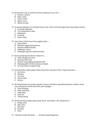 18. Kruna-kruna ring sor puniki kosa basa saking basa Cina, luiré……
A. Kimono, samurai.
B. Buku, potlot.
C. Senter, mobil.
D. Bapao, tauco.
E. Masuk lan akal.
19. Ia anteng magarapan uli semengan kantos sanja. Sané encén katerangan dauh ring lengkara punika…
A. Ia anteng magarapan.
B. Uli semeng kantos sanja.
C. Magarapan.
D. Ia anteng.
E. Kantos sanja.
20. Sane kabaos istilah sima karma inggih punika…..
A. Saur-pitaken.
B. Bebaosan ngaptiang kapiolasan.
C. Patemon madharmasuaka
D. Pablibagan umum.
E. Pablibagan ngininin indik keweruhan.
21. Payuk prumpung misi berem, madué arti…..
A. Jelék ditengah jelé disisi.
B. Kamulan jelék sajan.
C. Disisiné lung nanging ditengahné jelék.
D. Makejang jelék uli disisi kayang ka tengah.
E. Di sisiné jelék di tengahné lung.
22. Komang Kobar ngelah gegina dados penyarikan ring kantor Désa. Teges penyarikan…..
A. Juru raksa.
B. Bendesa.
C. Juru tulis.
D. Nyetir mobil.
E. Skurity.
23. Ida Sang Hyang Surya pinaka upasaksi I manusa rikanjekan ngawéntenang karya sarahina. Kruna
surya yéning surat antuk aksara bali, patut nganggé….
A. Suku kembung.
B. Pepet matedong.
C. Adeg-adeg.
D. Suku ilut.
E. Teléng tedong.
24. Ida Pranda kapawaregan ngrayunang. Kruna “pawaregan” alus saking kruna….
A. Bungut paon.
B. Bale sarén.
C. Balé daja.
D. Rompok.
E. Paon.
25. I Nyoman santika iteh pesan…… déwékné apang énggal bisa.
 