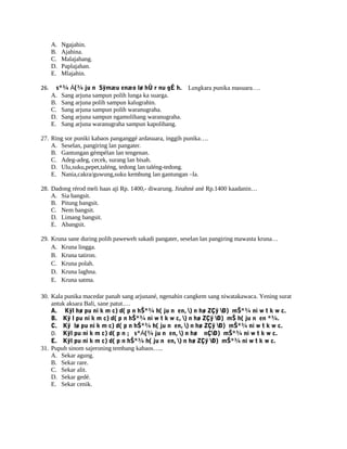 A. Ngajahin.
B. Ajahina.
C. Malajahang.
D. Paplajahan.
E. Mlajahin.
26. s*¾ Á(¾ ju n Sÿmæu enæo lø hÙ r nu gÉ h. Lengkara punika masuara….
A. Sang arjuna sampun polih lunga ka suarga.
B. Sang arjuna polih sampun kalugrahin.
C. Sang arjuna sampun polih waranugraha.
D. Sang arjuna sampun ngamolihang waranugraha.
E. Sang arjuna waranugraha sampun kapolihang.
27. Ring sor puniki kabaos panganggé ardasuara, inggih punika….
A. Seselan, pangiring lan pangater.
B. Gantungan gémpélan lan tengenan.
C. Adeg-adeg, cecek, surang lan bisah.
D. Ulu,suku,pepet,taléng, tedong lan taléng-tedong.
E. Nania,cakra/guwung,suku kembung lan gantungan –la.
28. Dadong rérod meli baas aji Rp. 1400,- diwarung. Jinahné ané Rp.1400 kaadanin…
A. Sia bangsit.
B. Pitung bangsit.
C. Nem bangsit.
D. Limang bangsit.
E. Abangsit.
29. Kruna sane during polih paweweh sakadi pangater, seselan lan pangiring mawasta kruna…
A. Kruna lingga.
B. Kruna tatiron.
C. Kruna polah.
D. Kruna laghna.
E. Kruna satma.
30. Kala punika macedar panah sang arjunané, ngenahin cangkem sang niwatakawaca. Yening surat
antuk aksara Bali, sane patut….
A. Kÿl hø pu ni k m c) d( p n hŠ*¾ h( ju n en, ) n hø ZÇÿ Ð) mŠ*¾ ni w t k w c.
B. Kÿ l pu ni k m c) d( p n hŠ*¾ ni w t k w c, ) n hø ZÇÿ Ð) mŠ h( ju n en *¾.
C. Kÿ lø pu ni k m c) d( p n hŠ*¾ h( ju n en, ) n hø ZÇÿ Ð) mŠ*¾ ni w t k w c.
D. Kÿl pu ni k m c) d( p n ; s*Á(¾ ju n en, ) n hø nÇÐ) mŠ*¾ ni w t k w c.
E. Kÿl pu ni k m c) d( p n hŠ*¾ h( ju n en, ) n hø ZÇÿ Ð) mŠ*¾ ni w t k w c.
31. Pupuh sinom sajeroning tembang kabaos…..
A. Sekar agung.
B. Sekar rare.
C. Sekar alit.
D. Sekar gedé.
E. Sekar cenik.
 