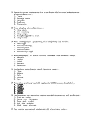 32. Daging pikayun sane karauhang ring ajeng sareng akeh tur sidha karesepang lan kalaksanayang.
Wangun punika mawasta…
A. Pidarta.
B. Sambrama wacana.
C. Ugrawakia.
D. Simakrama.
E. Dharmasuaka.
33. Kruna salunglung sabayantaka artinipun….
A. Saling captain.
B. Sami pada adung.
C. Saling tulungin.
D. Bareng-bareng jelé lawan melah.
E. Saling takonin.
34. Kruna sane linggannyané kapingkalihang, sakadi jerit-jerit,ulap-ulap, mawasta…
A. Kruna lingga.
B. Kruna dwi samalingga.
C. Kruna dwi purwa.
D. Kruna dwi wesana.
E. Kruna dwi maya lingga.
35. Kaanggén ngajegang Désa Adat lan kasukertan krama Désa. Kruna “kasukertan” mateges…
A. Kasujatian.
B. Pangapti.
C. Tetujon.
D. Katreptian.
E. Kapialangan.
36. Luh Gembrong sadina-dina rajin malajah. Pangater sa- mateges….
A. Paling.
B. Sabilang.
C. Akéh.
D. Masuang.
E. Nuju.
37. Nomer telpon genah tiangé masekolah inggih punika 720834. Sasuratan aksara Baliné….
A. ,729834,
B. ,722834,
C. ,7865864,
D. ,720834,
E. ,870824,
38. Jangkepan aksara suara wangunipun majalaran antuk kalih kruna mawasta sandi jaba, luiripun…
A. Tetuju+an = tetujon.
B. Karang + asem = Karangasem.
C. Tresna + asih = tresnâsih.
D. Sepit + tiing = sepittiing.
E. Sabuk + kupas = sabukkupa.
39. Sane ngranjing kruna majemuk unik (satma tawah), wénten ring sor puniki….
 
