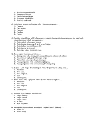 A. Tolah-tolih,tundak-tundik.
B. Saputangan,biukayu.
C. Paceburbur,pakeberber.
D. Seger-oger,babak-belur.
E. Jerit-jerit,kauk-kauk.
40. Adin tiangé sampun suud madaar, taler I Ratu sampun wusan…
A. Ngajeng.
B. Ngrayunang.
C. Ngamah.
D. Numbas.
E. Nunas.
41. Saluiring polah laksana kalih bebaos, marep ring anak lian, patut imbangang dumun ring raga, becik
miwah kaonipun. Sekadi sesenggakané….
A. Buka makpak tebu ampasé kutang.
B. Buka dangap-dangapé, gedé-gedé kayuné ogaha.
C. Buka dadluné kampidé baan nyilih.
D. Buka jagungé gedenan ati.
E. Buka ngaé bajuné sikutang ke raga.
42. Dawa papahé liu slépané, artinipun….
A. Yéning anaké suba maurip, akéh sane polih rasanin suka miwah dukané.
B. Sakadi nakaé sugih, padem kirangan sangu.
C. Nénten keni antuk ngawilangin katahipun.
D. Kaucapang anaké corah sane kalintang bogbog.
E. Kaucapang anaké corah raris nuturang déwékné paling.
43. Bapané I Gedé magaé di kantor Bupati. Kruna “Bupati” mawit saking basa….
A. Sanskerta.
B. Jawa kuno.
C. Jawa tengahan.
D. Bali.
E. Bali tengahan.
44. Sastra punika patut kaplajahin. Kruna “Sastra” mawit saking basa….
A. Sansekerta.
B. Jawa kuno.
C. Jawa tengahan.
D. Bali.
E. Bali tengahan.
45. Sira sane ngawi kekawin semarandana?
A. Empu Darmaja.
B. Empu Panuluh.
C. Empu Kanwa.
D. K.Putru
E. Mpu Yogiswara.
46. Titiang sane ngewehin ipun woh-wohan. Lengkara punika ngranjing…….
A. Kruna Asi.
B. Kruna andap.
 