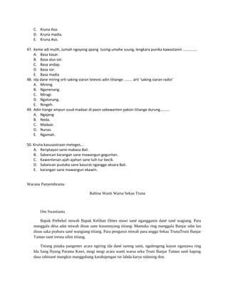 C. Kruna Aso.
D. Kruna madia.
E. Kruna Aso.
47. Keme adi mulih, Jumah ngoyong apang tusing umahe suung, lengkara punika kawastanin ……………
A. Basa kasar.
B. Basa alus sor.
C. Basa andap.
D. Basa sor.
E. Basa madia
48. Ida dane miring orti saking siaran televisi adin titiange ……… arti ‘saking siaran radio’
A. Mireng.
B. Nganenang.
C. Miragi.
D. Ngatonang.
E. Ningeh.
49. Adin tiange ampun suud madaar di paon sakewanten paksin titiange durung……….
A. Ngajeng
B. Neda.
C. Madaar.
D. Nunas.
E. Ngamah.
50. Kruna kasusastraan meteges….
A. Reriptayan sane mabasa Bali.
B. Sakancan karangan sane mawangun geguritan.
C. Kawentenan ajah-ajahan sane luih tur becik.
D. Sakancan pustaka sane kasurat ngangge aksara Bali.
E. karangan sane mawangun ekawin.
Wacana Panyembrama
Rahina Wanti Warsa Sekaa Truna
Om Swastiastu
Bapak Prebekel miwah Bapak Kelihan Dines utawi sané ngangganin dané sané wagiang. Para
manggala désa adat miwah dinas sane kusumayang titiang. Mantuka ring manggala Banjar adat lan
dinas saka prahuru sané wangiang titiang. Para pengurus miwah para angga Sekaa TrunaTruni Banjar
Taman sané tresna sihin titiang.
Titiang pinaka pangenter acara ngiring ida dané sareng sami, ngulengeng kayun ngastawa ring
Ida Sang Hyang Parama Kawi, mogi mogi acara wanti warsa seka Truni Banjar Taman sané kaping
dasa rahinané mangkin mangguhang karahajengan tur labda karya sidaning don.
 