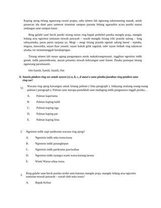 Kaping ajeng titiang ngaturang swasti prapta, saha nénten lali ngturang suksemaning manah, antuk
pasuecan ida dané para sameton sinamian sampun parama lédang ngarauhin acara puniki manut
undangan sané sampun katur.
Ring galahé sané becik puniki titiang nunas ring bapak prebekel punika mangda praja, mangda
ledang arsa ngicénin tuntunan miwah pawarah – warah mangda titiang iriki prasida salung – lung
sabayantaka, paras paros sarpana ya. Mogi – mogi titiang prasida ngulati saking baosé : matuha,
migasa, mawredia, sayan duur yasané, sayan kukuh gilik saguluk, taler sayan limbak ring sakancan
utsaha, tur setatamangguh karahajengan.
Titiang nénten lali nunas agung pangampura antuk makakirangnnyané, inggihan ngeninin indik
genah, indik panyembrama, aturan penamiu miwah kekirangan sané lianan. Pinaka pumuput titiang
ngaturang paramasanti.
Om Santih, Santih, Santih, Om
A. Saurin pitaken ring sor antuk nyoret (x) a, b, c, d utawi e sane pinaka jawaban ring petaken sane
ring sor!
51
Wacana ring ajeng kawangun antuk limang paletan ( lima paragraph ). Indayang uratiang soang-soang
paletan ( paragraph ). Paletan sane marupa pamahbah sane madaging indik pangastawa inggih punika…
A. Paletan kapertama
B. Paletan kaping kalih
C. Paletan kaping tiga
D. Paletan kaping pat
E. Paletan kaping lima
2. Ngeninin indik napi sambrama wacana ring ajeng?
A. Ngeninin indik seka truna-truna
B. Ngeninin indik pasangkepan
C. Ngeninin indik parikrama pawiwahan
D. Ngeninin indik nyangra wanti warsa karang taruna
E. Wanti Warsa sekaa truna.
3.
Ring galahe sane becik punika sireké sane katunas mangda praja, mangda ledang arsa ngicenin
tuntunan miwah pawarah – warah oleh seka truna?
A. Bapak Kelian
 