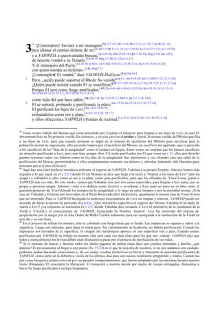 "¡Contemplen! Enviaré a mi mensajero[Mi 2:7; 4:5; Mt 11:10; Mr 1:2-3; Lu 1:76; 7:26-28; Jn 1:6]
para allanar el camino delante de mí;[Is 40:3 -5; Mt 3:1-3; 11:14; 17:10:13; Lu 1:16-17; 3:3-6; Jn 1:15-23]
y a YAHWEH, a quien ustedes buscan,[Jn 3:29 -30; Hch 13:24; 19:4][Is 7:14; 9:6; Hag 2:7-9; Sal 110:1]
de repente vendrá a su Templo.[Ge 49:10; Hag 2:7; Mt 21:12Lu 2:1,27]
Y el mensajero del Pacto,[Ex 23:20; Is 42:6; 63:9; Hch 7:38; 1Co 15:45; T 1:2; He 9:15; 12:24; 13:20]
con quien ustedes se deleitan –[13] [Hag 2:7 ]
¡Contemplen! El vendrá," dice YAHWEH-HaElyon.[ 14] [Ne 9:6 ]
Pero, ¿quién puede soportar el Día de Su venida?[cp 4:1; Am 5:18-20; Sal 1:5; Mt 3:7-12; 21:31-44]
¿Quién puede resistir cuando El se manifieste?[Mt 23:13-35; 25:10; Lu 2:34; 3:9; 7:23; 11:37; 21:36 ]
Porque El será como fuego purificador, [ 15] [Jn 8:41=48; 9:39-41; 15:22-24; Ro 9:31-33; 1Co 3:13-15;

3
2

1

He 10:28-29; 12:25; 1P 2:7;; 2P 3:10; Re 1:6 -7; 6:17]

3

13

como lejía del que hace jabón. [16] [Is 1:18; Jer 2:22; Ps 2:7; Mr 9:3; Re 1:5; 7:14; 19:8]
El se sentará, probando y purificando la plata;[Zac 13:39; Da 12:10; Ef 5:26; T 2:14]
El purificará los hijos de Levi,[Zac 13:9; 1P 4:17,]
refinándolos como oro y plata,[Is 4:4; 2T 2:20; 1P 1:7]
y ellos ofrecerán a YAHWEH ofrendas de rectitud.[Le 23:13; Jn 4:23; Ro 12:1; He 13:15-16]

Estos versos hablan del Mesías que viene precedido por Yojanán el inmersor para limpiar a los hijos de Levi, lo cual El
obviamente hizo en Su primera venida. En contexto, y en este caso en el pashat o literal, la misma venida del Mesías purifica
a los hijos de Levi, para que cuando resuman su papel en el sistema de sacrificios del Milenio para sacrificar para la
población mortal no regenerada, ellos ya estén limpios por el sacrificio del Mesías, un sacrificio tan apartado, que es parecido
a los sacrificios de los "días de la antigüedad" como el cordero en Egipto. Estos versos no enseñan que los futuros sacrificios
de animales purificarán a Levi, pero más bien porque ellos YA están purificados por El que viene en v 3:1 ellos por derecho
pueden reasumir todos sus deberes como en los días de la antigüedad. Sus ministerios y sus ofrendas será una señal de la
purificación del Mesías, permitiéndoles a ellos completamente reasumir sus deberes y ofrendas, habiendo sido liberados para
ministrar por el Kohen HaGadol.
14
Aquí hay una clara profecía mesiánica referente al regreso de YAHWEH -Yahshúa a su propio Templo. Aún así, hemos sido
cegados a lo que sigue en el v 3:2-3 donde El (el Mesías) se dice que llega a la tierra a "limpiar a los hijos de Levi" (por Su
sangre) y refinarlos a ellos como al oro y la plata, como para purificarlos, para que las ofrendas de Yisra'el sean gratas a
YAHWEH una vez más. De este modo, vemos que Yahshúa vino por tres casas esparcidas, para limpiar a tres casas, por su
propia y preciosa sangre. Además, viene a re-dedicar como Kadosh y re-ordenar a Levi para ser puro en su obra como el
guardián protector de Yisra'el desde los tiempos de la antigüedad, a lo largo de estos tiempos y por la eternidad misma. ¡Si la
casa de Yahudáh y Efrayim son renovados en el Pacto Renovado (Brit Hadashah), igualmente la tercera casa de Yisra'el tiene
que ser renovada. Pues si YAHWEH ha dejado la numerosa descendencia de Levi sin limpiar y renovar, YAHWEH puede ser
acusado de hacer acepción de personas (Ga 6:16). ¿Qué ministerio específico el regreso del Mesías Yahshúa le ha dado de
vuelta a Levi? ¡La respuesta se encuentra en v 2:7, donde Yahshúa dice restaurar a Levi el ministerio de la enseñanza de la
Toráh a Yisra'el y el conocimiento de YAHWEH, incluyendo Su Nombre Kadosh. Levi fue removido del sistema de
propiciación por la sangre por la Alta Orden de Melki-Tzedek solamente para ser reasignada a la instrucción de la Toráh en
este día y en esta hora.
15
En el proceso de refinar los metales, éste es calentado con fuego hasta que se funde. Las impurezas se separan y suben a la
superficie. Luego son retiradas, para dejar el metal puro. Sin calentamiento ni fundición, no habría purificación. Cuando las
impurezas son retiradas de la superficie, la imagen del metalúrgico aparece en una superficie lisa y pura. Cuando somos
purificados por YAHWEH, su reflejo en nuestra vida será cada vez más claro para los que nos rodean. YAHWEH dice que
todos y especialmente los levitas deben estar dispuestos a pasar por el proceso de purificación de sus vidas.
16
Si el mensaje de buscar y destruir todos los ídolos paganos de ambas casas hace que pierdas amistades y familia, ¿qué
importa? Es precisamente al llegar a este punto (Ez 37:23) en el que la mayoría de nosotros, si no nos andamos con cuidado,
podemos acabar haciendo concesiones y, de ese modo, resultar inefectivos en llevar y transmitir la antorcha purificadora de
YAHWEH, como parte de la definitiva visión de los últimos días para una nación totalmente arrepentida y limpia. Cuando las
dos casas busquen y pidan teshuvah por sus pasados comportamientos, que fueron adoptados por las naciones durante nuestro
Galut (Diáspora), El concederá la liberación. El restaurará a nuestra nación por medio de vasijas entregadas, dispuestas a
llevar Su fuego purificador y su lejía limpiadora.

 