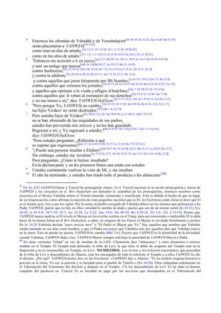 4

5

6
7

8

9
10

17

Entonces las ofrendas de Yahudáh y de Yerushalayim[Jer 30:18-20; 31:23; Zac 14:20; Sal 51:19]
serán placenteras a YAHWEH,[Jn 4:24]
como eran en días de antaño, [Jer 2:2,3; 1Cr 15:26; 16:1 -3; 21:26; 29:20-22]
como en los años de antaño.[2Cr 1:6; 7:1-3,10-12; 8:12-14; 29:31-36; 30:21-27; 31:20,21]
"Entonces me acercaré a ti en juicio;[cp 2:17; Sal 50:3-6; 96:13; 98:9; Lu 18:7; He 10:30; Ya 5:8]
y seré un testigo que tamiza[Jud 14,15][Sal 50:17; Jer 29:23; Mt 23: 14-35]
contra hechiceros,[Ex 22:18; Le 20:6; De 18:10; Jer 7:9; 1Co 6:9; Ga 5:19-21; Re 21:8; 22:15]
y contra la adúltera,[Ex 20:14; Je 20:10; De 5:8-11; Jer 7:9; Ez 22:11; He 13:4]
y contra aquellos que juran falsamente por Mi Nombre;[Le 6:3-5; 19:12; Zac 5:3; Re 21:8]
contra aquellos que retienen los jornales;[Ex 22:21-24; Le 19:13; De 24:14; Sal 12:5; Pr 22:22; Ya 5:4]
y aquellos que oprimen a la viuda y afligen al huérfano;[Zac 7:10; Mt 23:24; 1Ts 4:6;]
contra aquellos que le roban al extranjero de sus derechos[Ge 23:4; Ex 12:48; Zac 7:10]
y no me temen a mí," dice YAHWEH-HaElyon.[Ex 1:17; 18:21; Sal 36:1; Pr 8:13; 16:6 Ne 5:15 ]
"Pero porque Yo, YAHWEH, no cambio,[Nu 23:19; 1S 15:29; Sal 102:26; He 6:18; 13:8; Ya 1:17]
tus hijos Ya'akov no serán destruidos.[17] [Re 1:8; 22:13]
Pero ustedes hijos de Ya'akov[Ez 20:8,13,21,28; Sal 78:8-10; Lu 11:48-51; Hch 7:51,52 ]
no se han abstenido de las iniquidades de sus padres,
ustedes han pervertido mis mitzvot y no los han guardado.
Regresen a mí, y Yo regresaré a ustedes,"[De 4:29-31 30:1-4 Isa 55:6,7; Zac 1:3; Ya 4:8]
dice YAHWEH-HaElyon.
"Pero ustedes preguntan: ¿Referente a qué
se supone que regresemos?[cp 13 1:6; Is 65:2; Mt 23:27; Lu 15:16; Ro 7:9; 10:3,21]
"¿Puede una persona insultar a Elohim? [ Sal 29:2; Pr 3:9,10; Mt 22:21; Mr 12:17; Lu 20:25; Ro 13:7]
Sin embargo, ustedes me insultan.[Le 5:15,16; 27:2 -34; Nu 18:21-32; Jos 7:11; Ne 13:4-14; Ro 2:22]
Pero preguntan: ¿Cómo te hemos insultado?
En la décima parte y en los primeros frutos aun están con ustedes.
Ustedes ciertamente vuelven la vista de Mí, y me insultan.
El año ha terminado, y ustedes han traído todo el producto a los almacenes [ 18]

En Ex 4:22 YAHWEH llama a Yisra'el Su primogénito eterno. Si el Yisra'el nacional es la nación primo génita y eterna de
YAHWEH y los creyentes en el Brit Hadashah son llamados la asamblea de los primogénitos, entonces nosotros como
creyentes en el Mesías Yahshúa somos el Yisra'el renacido, restaurado y reunificado. Esto es debido al hecho de que en lugar
de ser dispensación, como afirman la mayoría de estas pequeñas naciones que es El, las Escrituras están claras al decir que El
es el mismo ayer, hoy y por los siglos. Por lo tanto, el pueblo escogido de Yahshúa deben ser los mismos que pertenecen a Su
Padre YAHWEH, puesto que no hay en ellos variedad ni sombra de duda y puesto que son de un mismo sentir (Jn 10:31). [Le
26:42; Is 41:8-9; 54:7-10; 55:3; Jer 33:20; La 3:22; Zac 10:6; Sal 89:34; Ro 8:28:32; Fil 1:6; 2Ts 2:13-14]. Puesto que
YAHWEH nunca camb ia, si El reveló al Mesías en los niveles ocultos en el Tanaj, para ser consistente e inalterable El lo debe
hacer de la misma forma en el Brit Hadashah, a saber, en ninguno de los Pactos el Mesías es revelado literalmente o pashat.
En Jn 14:28 Yahshúa declara "pater meizon mou" o "El Padre es Mayor que Yo." Hay aquellos que enseñan que Yahshúa
estaba limitado en sus días como hombre, y que el Padre era mayor que Yahshúa solo por aquellos días que Yahshúa estuvo
en la tierra. Esto no puede ser puesto YAHWEH no cambia (Mal 3:6). Puesto que YAHWEH es la pluralidad de la divinidad,
cuando Yahshúa, YAHWEH dado a luz, YAHWEH Menor siempre está bajo la autoridad de YAHWEH Mayor o Padre .
18
En otras versiones "roban" en vez de insultan de la LXX. Claramente dice "almacenes," y estos almacenes o tesoros
estaban en el Templo. El Templo está destruido, la tribu de Levi, la que tiene el deber de ocuparse del Templo está en la
dispersión y no es reconocible, no Templo, no Levi, NO DIEZMOS. Los levitas y los kohanim (sacerdotes), que procedían
de la tribu de Levi y descendientes de Aharon, eran los encargados de todo lo referente al Templo y a ellos YAHWEH les dio
el diezmo. ¿Por qué? YAHWEH mismo dice en las Escrituras. «YAHWEH dijo a Aharon: "Tú no tendrás ninguna herencia o
porción en tu tierra; Yo soy tu porción y tu heredad entre el pueblo de Yisra'el.» (Nu 18:20). Ellos trabajaban arduamente en
el Tabernáculo del Testimonio del desierto y después en el Templo. «"A los descendientes de Levi Yo he dado el diezmo
completo del producto en Yisra'el. Es su heredad en pago por los servicios que desempeñan en el Tabernáculo del

 