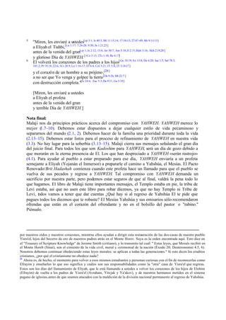 5

6

"Miren, les enviaré a ustedes[cp 3:1; Is 40:3; Mt 11:13,14; 17:10-13; 27:47-49; Mr 9:11-13]
a Eliyah el Tishbi,[Lu 1:17; 7:26-28; 9:30; Jn 1:21,25]
antes de la venida del gran[cp 1; Is 2:12; 13:6; Jer 30:7; Am 5:18; Jl 2:31;Hab 3:16; Hch 2:19,20 ]
y glorioso Día de YAHWEH. [1Co 3:13; 2Ts 1:10; Re 6:17]
El volverá los corazones de los padres a los hijos[ Ge 18:19; Ex 13:8; De 6:20; Jue 1:5; Sal 78:3;
101:2; Pr 19:18; 22:6; 1Cr 28:9; Lu 1:16-17; Ef 6:4; Col 3:21; 1T 5:8; 2T 3:14-17]

y el corazón de un hombre a su prójimo ;[21]
a no ser que Yo venga y golpee la tierra [Da 9:26; Mt 22:7 ]
con destrucción completa."[Is 24:6; Zac 5:3; Da 9:11; Ga 3:10]
[Miren, les enviaré a ustedes
a Eliyah el profeta
antes de la venida del gran
y terrible Día de YAHWEH.]
Nota final:
Malaji nos da principios prácticos acerca del compromiso con YAHWEH. YAHWEH merece lo
mejor (
1.7–10). Debemos estar dispuestos a dejar cualquier estilo de vida pecaminoso y
separarnos del mundo (2.1, 2). Debemos hacer de la familia una prioridad durante toda la vida
(2.13–15). Debemos estar listos para el proceso de refinamiento de YAHWEH en nuestra vida
(3.3). No hay lugar para la soberbia (3.13–15). Malaji cierra sus mensajes señalando el gran día
del juicio final. Para todos los que son Kadoshim para YAHWEH, será un día de gozo debido a
que morarán en la eterna presencia de El. Los que han despreciado a YAHWEH «serán rastrojo»
(4.1). Para ayudar al pueblo a estar preparado para ese día, YAHWEH enviaría a un profeta
semejante a Eliyah (Yojanán el Inmersor) a prepararle el camino a Yahshúa, el Mesías. El Pacto
Renovado/Brit Hadashah comienza cuando este profeta hace un llamado para que el pueblo se
vuelva de sus pecados y regrese a YAHWEH. Tal compromiso con YAHWEH demanda un
sacrificio por nuestra parte, pero podemos estar seguros de que al final, valdrá la pena todo lo
que hagamos. El libro de Malaji tiene importantes mensajes, el Templo estaba en pie, la tribu de
Levi estaba, así que no usen este libro para robar diezmos, ya que no hay Templo ni Tribu de
Levi, t dos vamos a tener que dar cuentas ¿Qué hay si al regreso de Yahshúa El te pide que
o
pagues todos los diezmos que te robaste? El Mesías Yahshúa y sus emisarios sólo recomendaron
ofrendas que están en el corazón del ofrendante y no en el bolsillo del pastor o "rabino."
Piénsalo.

por nuestros oídos y nuestros corazones, mientras ellos ayudan a dirigir esta restauración de las dos-casas de nuestro pueblo
Yisra'el, lejos del becerro de oro de nuestros padres atrás en el Monte Horev. Suya es la orden encontrada aquí. Esto dice en
el "Treasury of Scripture Knowledge" de Jerome Smith (critiano), y lo transmito tal cual: " Estas leyes, que Moisés recibió en
el Monte Horeb (Sinaí), son el cimiento de la vida civil, moral y ceremonial de la nación (Éxodo 20; Deuteronomio 4.5, 6).
Nosotros debemos continuar obedeciendo estas leyes morales: se aplican a todas las generaciones." Si esto dicen los eruditos
cristianos, ¿por qué el cristianismo no obedece nada?
21
Ahora es, de hecho, el momento para volver a esos mismos estudiantes y personas curiosas con el fin de reconocerlas como
Efrayim y enseñarles lo que eso significa y cuáles son sus responsabilidades como la "otra" casa de Yisra'el que regresa.
Estos son los días del llamamiento de Elíyah, que le está llamando a ustedes a volver los corazones de los hijos de Elohim
(Efrayim) de vuelta a los padres de Yisra'el (Avraham, Yitzjak y Ya'akov), y de nuestros hermanos metidos en el sistema
pagano de iglesias, antes de que seamos atacados con la maldición de la división nacional permanente al regreso de Yahshúa.

 