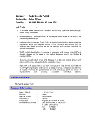 Company : Parle Biscuits Pvt ltd
Designation : Sales Officer
Duration : 18 MAR 2008 to 15 MAY 2011
Job Profile :
• To achieve Sales, Distribution, Display & Productivity objectives within budget,
time & policy parameters.
• Achieve Monthly / Monthly Primary & Secondary Sales Target of the territory for
the entire product range.
• Implement the company’s Credit Policy and ensure outstanding & over dues are
maintained within the specified norms of the company and ensure that the
schemes sanctioned are given as per the sanction and a proper record of the
same is maintained.
• Modify outlet classification, frequency of coverage and ensure fresh ACPs at
regular intervals on the basis of new outlets, business growth etc. Update &
maintain DRCs.
• Ensure adequate stock levels and displays in all covered outlets. Ensure unit
leaves on time, has adequate stocks across the range.
• Work with each Sales Man as per plan every cover in field. Train & support them
in solving their problems and in areas of sales coverage, collections etc. Review
at regular intervals the performance of each individual; point out areas of
Improvement and ensuring necessary corrective actions.
Ms-Word, excel, Tally.
Date of Birth : 15 July 1981
Gender : Male
Marital Status : Unmarried
Nationality : Indian
Language : English, Kannada, & Hindi.
Permanent Address : C/o. Shrimanta.S. Chandaki
AT/PO: Chikkarugi
TA: Sindagi
DI: Bijapur
Personal Information:
Computer Literacy:
 