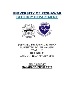 UNIVERSITY OF PESHAWAR
GEOLOGY DEPARTMENT
SUBMITED BY: RASHID RAHMAN
SUBMITTED TO: MR NAVEED
YEAR: 1ST
ROLL NO: 11
DATE OF FIELD: 9th
July 2021
FIELD REPORT
MALAKAND FIELD TRIP
 