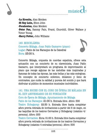 103103
-La Sirenita, Alan Menken
-El Rey León, Elton John
-Pocahontas, Alan Menken
-Peter Pan, Sammy Fain, Frand, Churchill, Oliver Wallace y
Victor Young.
-Harry Potter, John Williams
140. MISCELÁNEA
Concerto Málaga. Juan Pablo Gamarro (piano)
Lugar: Patio de los Naranjos de la Catedral
Hora: 23:00 h.
Concerto Málaga, orquesta de cuerdas española, ofrece esta
actuación con un concierto de su clavecinista, Juan Pablo
Gamarro, que interpretará un programa de improvisación al
piano que recoge algunas de las melodías más inspiradas y
famosas de todas las épocas, las más bellas y las más enérgicas.
Un concepto de concierto ecléctico, dinámico y lleno de
contrastes, que cuida la calidad y pureza del sonido y que hará
disfrutar al público de momentos musicales inolvidables.
141. UNA NOCHE CON EL CORO DE ÓPERA DE MÁLAGA EN
EL XXV ANIVERSARIO DE SU FUNDACIÓN
Coro de Ópera de Málaga. Ayuntamiento de Málaga
Patio de los Naranjos: 21:00 h. Entrada libre. Aforo: 500
Teatro Echegaray: 22:30 h. Entrada libre hasta completar
aforo previa retirada de invitaciones a partir del 6 de mayo, en
las taquillas de los teatros Cervantes y Echegaray (máximo 4/
persona). Aforo: 200
Teatro Cervantes. Hora: 01:00 h. Entrada libre hasta completar
aforo previa retirada de invitaciones de los teatros Cervantes y
Echegaray (máximo 4 entradas/persona). Aforo: 500
 
