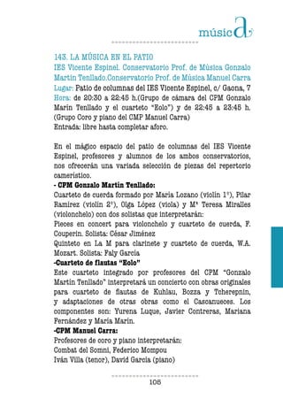 105105
143. LA MÚSICA EN EL PATIO
IES Vicente Espinel. Conservatorio Prof. de Música Gonzalo
Martin Tenllado.Conservatorio Prof. de Música Manuel Carra
Lugar: Patio de columnas del IES Vicente Espinel, c/ Gaona, 7
Hora: de 20:30 a 22:45 h.(Grupo de cámara del CPM Gonzalo
Marín Tenllado y el cuarteto “Eolo”) y de 22:45 a 23:45 h.
(Grupo Coro y piano del CMP Manuel Carra)
Entrada: libre hasta completar aforo.
En el mágico espacio del patio de columnas del IES Vicente
Espinel, profesores y alumnos de los ambos conservatorios,
nos ofrecerán una variada selección de piezas del repertorio
camerístico.
- CPM Gonzalo Martín Tenllado:
Cuarteto de cuerda formado por María Lozano (violín 1º), Pilar
Ramírez (violín 2º), Olga López (viola) y Mª Teresa Miralles
(violonchelo) con dos solistas que interpretarán:
Pieces en concert para violonchelo y cuarteto de cuerda, F.
Couperin. Solista: César Jiménez
Quinteto en La M para clarinete y cuarteto de cuerda, W.A.
Mozart. Solista: Faly García
-Cuarteto de lautas “Eolo”
Este cuarteto integrado por profesores del CPM “Gonzalo
Martín Tenllado” interpretará un concierto con obras originales
para cuarteto de lautas de Kuhlau, Bozza y Tcherepnin,
y adaptaciones de otras obras como el Cascanueces. Los
componentes son: Yurena Luque, Javier Contreras, Mariana
Fernández y María Marín.
-CPM Manuel Carra:
Profesores de coro y piano interpretarán:
Combat del Somni, Federico Mompou
Iván Villa (tenor), David García (piano)
 