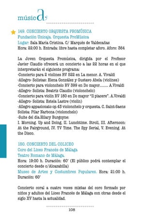 108108
149. CONCIERTO ORQUESTA PROMÚSICA
Fundación Unicaja. Orquesta ProMúsica
Lugar: Sala María Cristina. C/ Marqués de Valdecañas
Hora: 22:00 h. Entrada: libre hasta completar aforo. Aforo: 364
La Joven Orquesta Promúsica, dirigida por el Profesor
Javier Claudio ofrecerá un concierto a las 22 horas en el que
interpretarán el siguiente programa:
-Concierto para 2 violines RV 522 en La menor. A. Vivaldi
-Allegro- Solistas: Elena González y Gustavo Abela (violines)
-Concierto para violonchelo RV 399 en Do mayor......... A.Vivaldi
-Allegro- Solista: Beatriz Claudio (violonchelo)
-Concierto para violín RV 180 en Do mayor “Il piacere”. A.Vivaldi
-Allegro- Solista: Estela Lastre (violín)
-Allegro appasionato op.43 violonchelo y orquesta. C. Saint-Saens
Solista: Pilar Narbona (violonchelo)
-Suite del día.Hilary Burgoyne:
I. Morning. Up and Doing, II. Lunchtime. Stroll, III. Afternoon:
At the Fairground, IV. TV Time. The Spy Serial, V. Evening. At
the Disco.
150. CONCIERTO DEL COLICEO
Coro del Liceo Francés de Málaga
Teatro Romano de Málaga.
Hora: 19:00 h. Duración: 60’ (El público podrá contemplar el
concierto desde c/Alcazabilla)
Museo de Artes y Costumbres Populares. Hora: 21:00 h.
Duración: 60’
Concierto coral a cuatro voces mixtas del coro formado por
niños y adultos del Liceo Francés de Málaga con obras desde el
siglo XV hasta la actualidad.
 