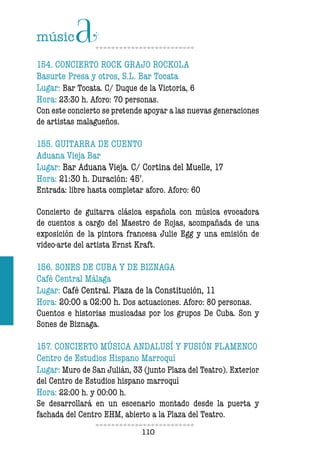 110110
154. CONCIERTO ROCK GRAJO ROCKOLA
Basurte Presa y otros, S.L. Bar Tocata
Lugar: Bar Tocata. C/ Duque de la Victoria, 6
Hora: 23:30 h. Aforo: 70 personas.
Con este concierto se pretende apoyar a las nuevas generaciones
de artistas malagueños.
155. GUITARRA DE CUENTO
Aduana Vieja Bar
Lugar: Bar Aduana Vieja. C/ Cortina del Muelle, 17
Hora: 21:30 h. Duración: 45’.
Entrada: libre hasta completar aforo. Aforo: 60
Concierto de guitarra clásica española con música evocadora
de cuentos a cargo del Maestro de Rojas, acompañada de una
exposición de la pintora francesa Julie Egg y una emisión de
video-arte del artista Ernst Kraft.
156. SONES DE CUBA Y DE BIZNAGA
Café Central Málaga
Lugar: Café Central. Plaza de la Constitución, 11
Hora: 20:00 a 02:00 h. Dos actuaciones. Aforo: 80 personas.
Cuentos e historias musicadas por los grupos De Cuba. Son y
Sones de Biznaga.
157. CONCIERTO MÚSICA ANDALUSÍ Y FUSIÓN FLAMENCO
Centro de Estudios Hispano Marroquí
Lugar: Muro de San Julián, 33 (junto Plaza del Teatro). Exterior
del Centro de Estudios hispano marroquí
Hora: 22:00 h. y 00:00 h.
Se desarrollará en un escenario montado desde la puerta y
fachada del Centro EHM, abierto a la Plaza del Teatro.
 