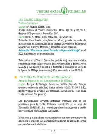 115
162. TEATRO CERVANTES
Teatro Cervantes
Lugar: c/ Ramos Marín, s/n.
-Visita Guiada al Teatro Cervantes: Hora: 22:00 y 23:30 h.
Grupos: 500 personas. Duración: 60´.
Hora: 01:00 h. Aforo: 1000 personas. Duración: 60´
Entrada: libre hasta completar el aforo, previa retirada de
invitaciones en las taquillas de los teatros Cervantes y Echegaray
a partir del 6 mayo. Máximo 4 localidades por persona.
Actuación “Una noche con el Coro de la Ópera de Málaga” en el
XXV Aniversario de su fundación.
Esta noche en el Teatro Cervantes podrás elegir entre una visita
comentada sobre la historia del Teatro Cervantes y del teatro en
Málaga a las 22:00 y 23:30 h o decidirte a escuchar el Coro de
la Ópera de Málaga en este magníico escenario a las 01:00 h.
163. VISITA AL PARQUE DE LAS MARAVILLAS
Área de Educación del Ayuntamiento de Málaga
Lugar: Parque de Málaga. Punto de partida Entrada Parque
(parada coches de caballos) Visita guiada: 20:00, 21:15, 22:30,
23:45 y 01:00 h. Grupos: 25 personas. Duración: 60´ (En cada
visita saldrán dos grupos)
Los participantes llevarán linternas frontales que se les
prestarán para la visita. Entrada: inscripción en el área de
Educación (951928712 o e-mail jaguilera@malaga.eu) a partir
del 7 de mayo hasta agotar las plazas.
Monitores y animadores caracterizados con tres personajes de
Alicia en el País de las Maravillas realizarán la visita de forma
sorprendente e inolvidable.
 